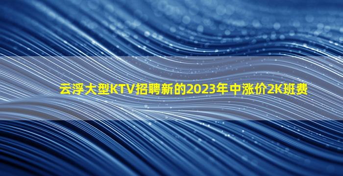 云浮大型KTV招聘新的2023年中涨价2K班费